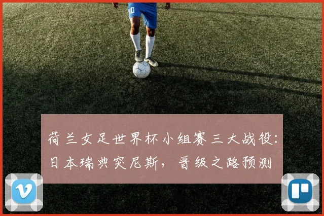 荷兰女足世界杯小组赛三大战役：日本瑞典突尼斯，晋级之路预测