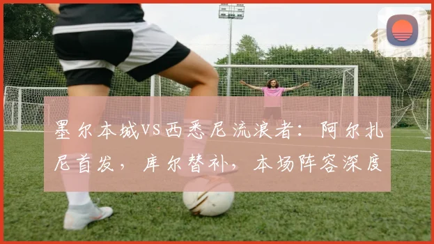 墨尔本城vs西悉尼流浪者:阿尔扎尼首发,库尔替补,本场阵容深度解析