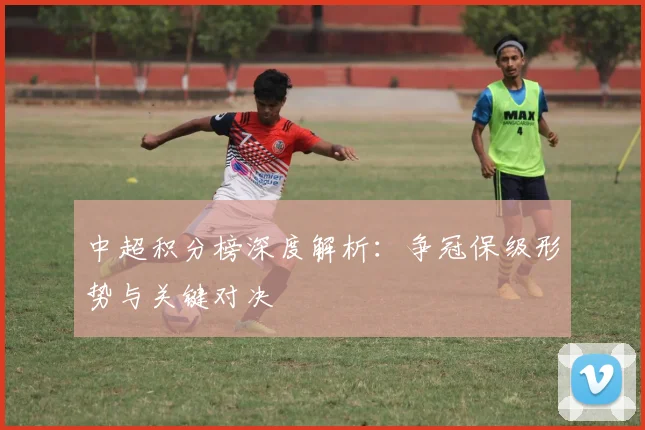 中超积分榜深度解析:争冠保级形势与关键对决