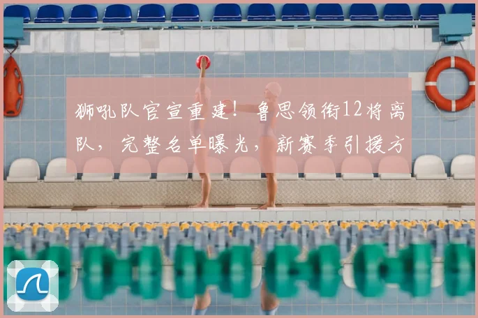 狮吼队官宣重建！鲁思领衔12将离队，完整名单曝光，新赛季引援方向前瞻