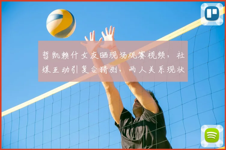 哲凯赖什女友晒现场观赛视频，社媒互动引复合猜测，两人关系现状解析