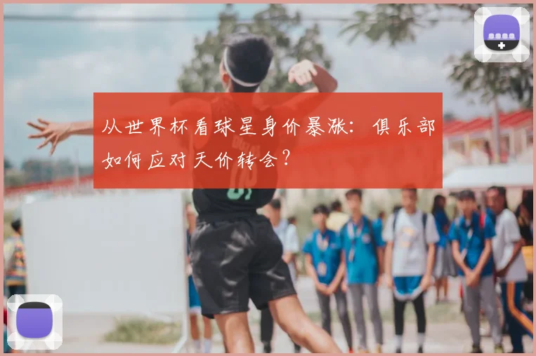 从世界杯看球星身价暴涨：俱乐部如何应对天价转会？