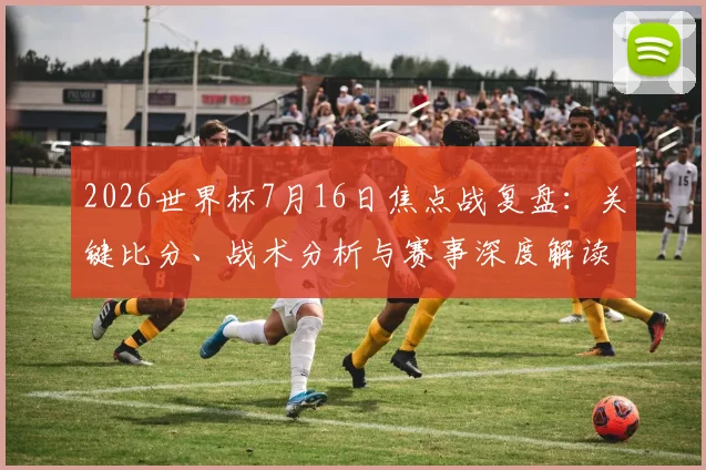 2026世界杯7月16日焦点战复盘：关键比分、战术分析与赛事深度解读