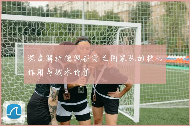 深度解析德佩在荷兰国家队的核心作用与战术价值