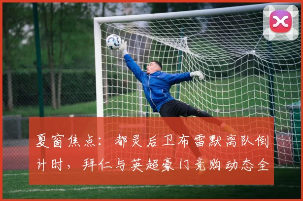 夏窗焦点：都灵后卫布雷默离队倒计时，拜仁与英超豪门竞购动态全解析
