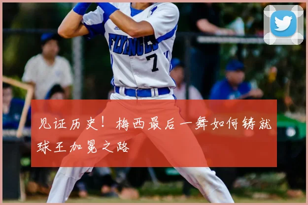 见证历史!梅西最后一舞如何铸就球王加冕之路