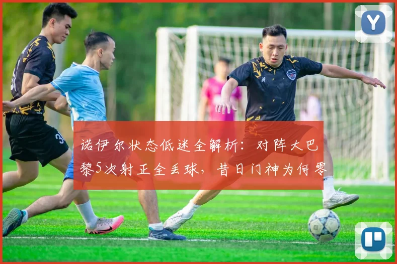 诺伊尔状态低迷全解析：对阵大巴黎5次射正全丢球，昔日门神为何零扑救？