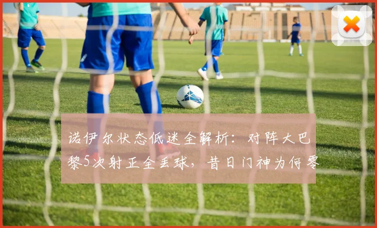 诺伊尔状态低迷全解析：对阵大巴黎5次射正全丢球，昔日门神为何零扑救？