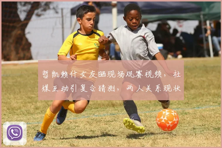 哲凯赖什女友晒现场观赛视频，社媒互动引复合猜测，两人关系现状解析