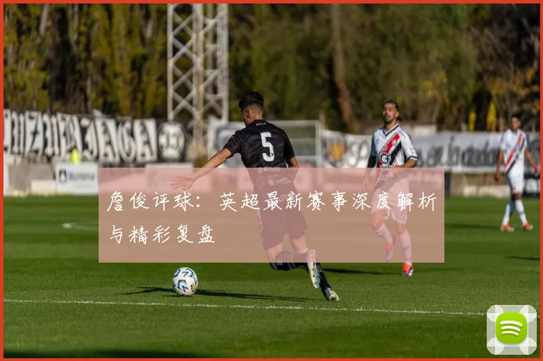 詹俊评球：英超最新赛事深度解析与精彩复盘