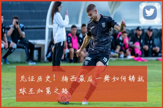 见证历史!梅西最后一舞如何铸就球王加冕之路