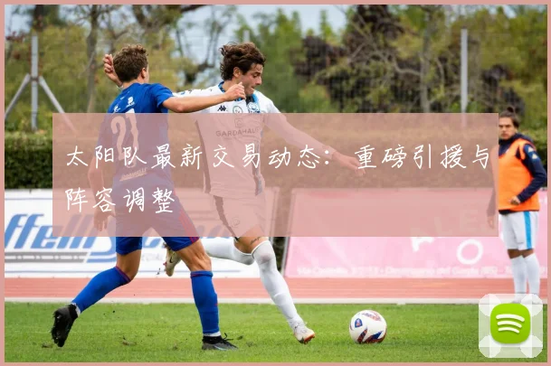 太阳队最新交易动态：重磅引援与阵容调整