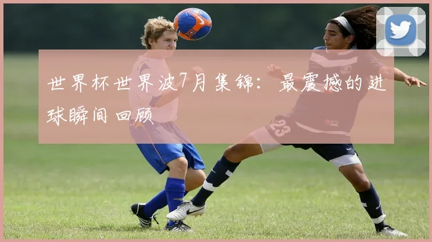 世界杯世界波7月集锦:最震撼的进球瞬间回顾